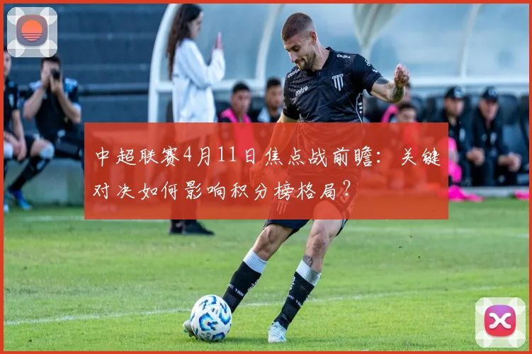 中超联赛4月11日焦点战前瞻：关键对决如何影响积分榜格局？