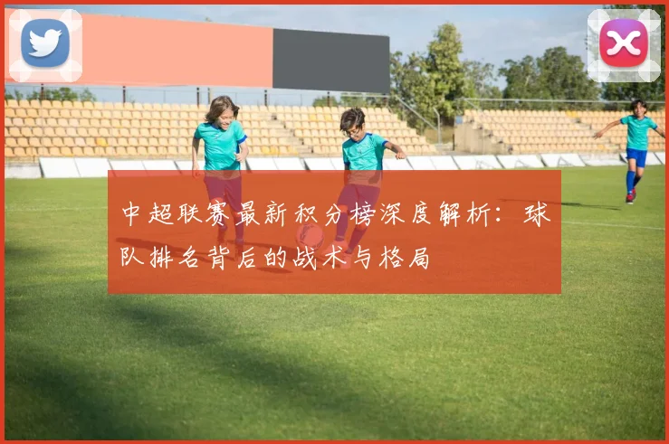 中超联赛最新积分榜深度解析：球队排名背后的战术与格局