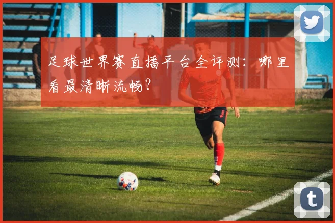 足球世界赛直播平台全评测:哪里看最清晰流畅?