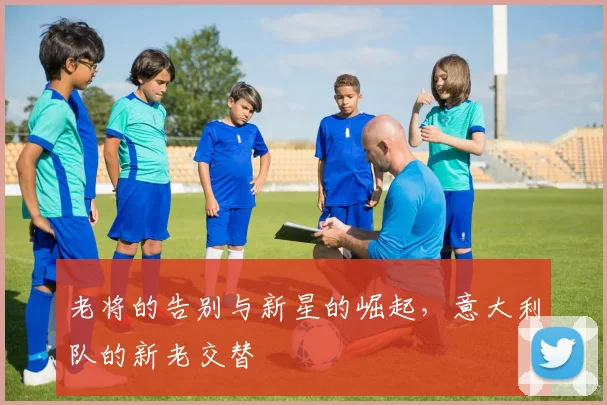老将的告别与新星的崛起,意大利队的新老交替