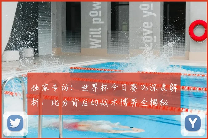 独家专访：世界杯今日赛况深度解析，比分背后的战术博弈全揭秘