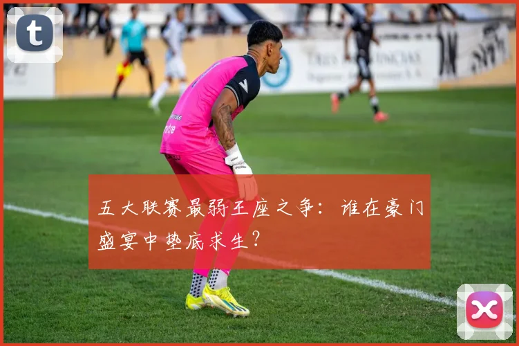 五大联赛最弱王座之争:谁在豪门盛宴中垫底求生?