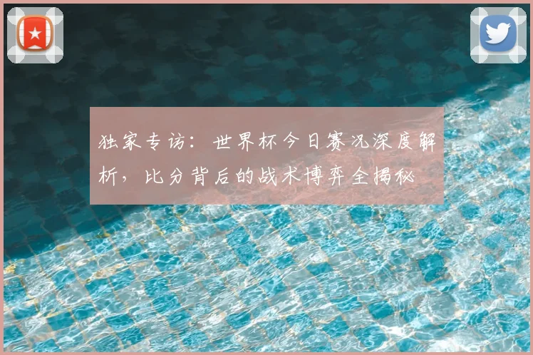 独家专访：世界杯今日赛况深度解析，比分背后的战术博弈全揭秘