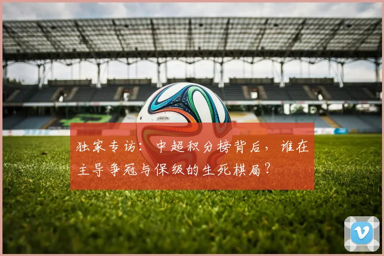 独家专访:中超积分榜背后,谁在主导争冠与保级的生死棋局?