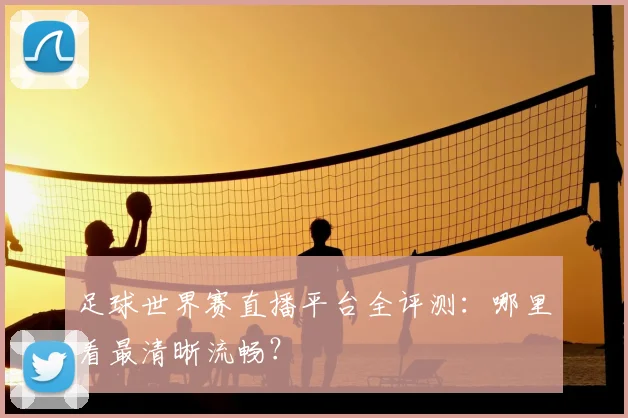 足球世界赛直播平台全评测：哪里看最清晰流畅？